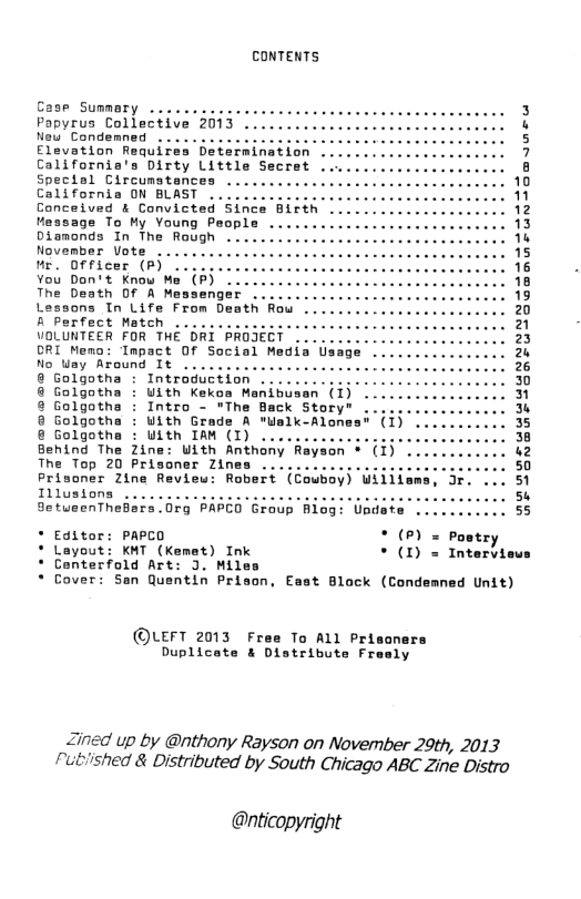 CONTENTS Case Summary . Papyrus Collective 2013 ... New Condemned Elevation Californis’s Dirty Little Secret Special Circumstances California ON BLAST ived & Convicted Sin ge To My Young People Dianonds In The Rough ... November Vote ........... e 0fficer (P} LLl11L Vou Don’t Know Me (P) The Death Of A Measenger ... Lessons Tn Life From Death Row B Perfect Match ........... VOLUNTEER FOR THE DRI PROJE ORI Memo: Tmpact Of Social Med Mo Uay Around Tt ....... € Golgotha : Introduction .. Uith Kekoa Manibu Intro © Golgotha : With IAM (I) .. Behind The Zine: With Anthony Rayaon + (1) The Top 20 Prisoner Zines . Prisoner Zine Revieu: Robert (Cowboy) Wiliia Illustons .... [, SetueenTheBars 079 PAPED Group Blog: Unda * Editor: PAPCO * (P) = Postr) * Layout: KMT (Kemet) Ink * (1) = Intervieus * Conterfold Art: J. Miles Cover: San Quentin Prison, East Block (Condemned Unit) ©LEFT 2013 Free To ALL Priscnars Duplicate & Distrithste Fresly Zined up by @nthony Rayson on November 29th, 2013 rutished & Distributed by South Chicago ABC Zine Distro @nticopyright